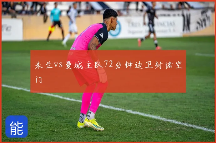 米兰vs曼城主队72分钟边卫封堵空门